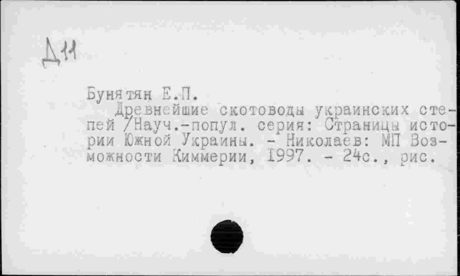 ﻿Бунятян Е.П.
Древнейшие скотоводы украинских сте пей /Науч.-попул. серия: Страницы исто рии Южной Украины. -Николаев: МП Возможности Киммерии, 1997. - 24с., рис.